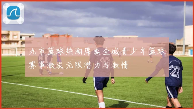 九市篮球热潮席卷全城青少年篮球赛事激发无限潜力与激情