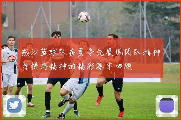 燕沙篮球队奋勇争先展现团队精神与拼搏精神的精彩赛季回顾