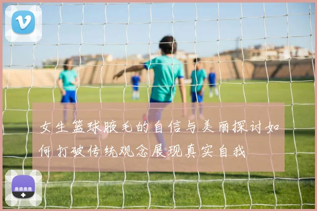 女生篮球腋毛的自信与美丽探讨如何打破传统观念展现真实自我