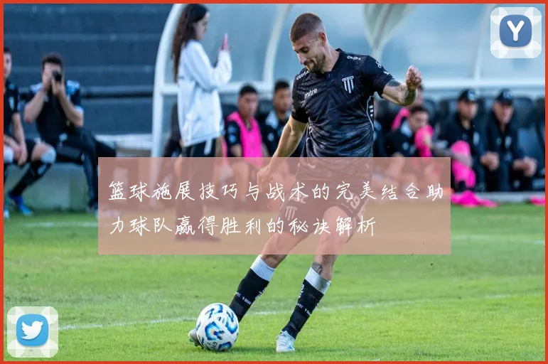 篮球施展技巧与战术的完美结合助力球队赢得胜利的秘诀解析